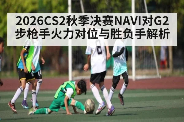 2026CS2秋季决赛NAVI对G2步枪手火力对位与胜负手解析