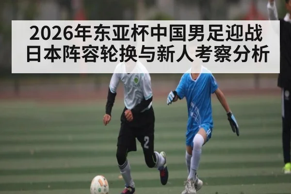 2026年东亚杯中国男足迎战日本阵容轮换与新人考察分析 - kaiyun